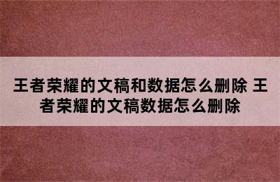 王者荣耀的文稿和数据怎么删除 王者荣耀的文稿数据怎么删除